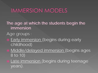 The age at which the students begin the immersion 
Age groups : 
 
Early immersion (begins during early childhood) 
 
Middle/delayed immersion (begins ages 8 to 10) 
 
Late immersion (begins during teenage years).  