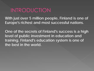 With just over 5 million people, Finland is one of Europe's richest and most successful nations. 
One of the secrets of Finland's success is a high level of public investment in education and training. Finland's education system is one of the best in the world.  
