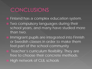  
Finlandhas a complexeducationsystem. 
 
Two compulsory languages during their school years, and many have studied more than two. 
 
Immigrant pupils are integrated into Finnish or Swedish classes in order to make them feel part of the school community 
 
Teacher’scurriculumflexibility. Theyare free to choose their concrete methods. 
 
High network of CLIL schools 