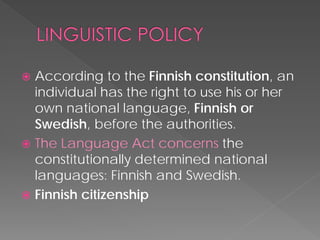  
According to the Finnish constitution, an individual has the right to use his or her own national language, Finnish or Swedish, before the authorities. 
 
The Language Act concerns the constitutionally determined national languages: Finnish and Swedish. 
 
Finnish citizenship  