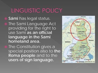  
Sámi has legal status. 
 
TheSami Language Act providing for the right to use Sami as an official language in the Sami homeland area. 
 
The Constitution gives a special position also to the Roma people and to the users of sign language.  