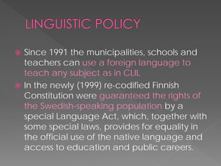  
Since 1991 the municipalities, schools and teachers can use a foreign language to teach any subject as in CLIL 
 
In the newly (1999) re-codifiedFinnish Constitutionwere guaranteed the rights of the Swedish-speaking populationby a specialLanguage Act, which, together with some special laws, provides for equality in the official use of the native language and access to education and public careers.  