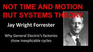 Jay Wright Forrester
Why General Electric’s factories
show inexplicable cycles
NOT TIME AND MOTION
BUT SYSTEMS THEORY
 