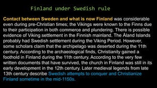 Finland under Swedish rule
Contact between Sweden and what is now Finland was considerable
even during pre-Christian times; the Vikings were known to the Finns due
to their participation in both commerce and plundering. There is possible
evidence of Viking settlement in the Finnish mainland. The Åland Islands
probably had Swedish settlement during the Viking Period. However,
some scholars claim that the archipelago was deserted during the 11th
century. According to the archaeological finds, Christianity gained a
foothold in Finland during the 11th century. According to the very few
written documents that have survived, the church in Finland was still in its
early development in the 12th century. Later medieval legends from late
13th century describe Swedish attempts to conquer and Christianize
Finland sometime in the mid-1150s.
 