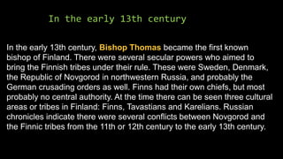 In the early 13th century
In the early 13th century, Bishop Thomas became the first known
bishop of Finland. There were several secular powers who aimed to
bring the Finnish tribes under their rule. These were Sweden, Denmark,
the Republic of Novgorod in northwestern Russia, and probably the
German crusading orders as well. Finns had their own chiefs, but most
probably no central authority. At the time there can be seen three cultural
areas or tribes in Finland: Finns, Tavastians and Karelians. Russian
chronicles indicate there were several conflicts between Novgorod and
the Finnic tribes from the 11th or 12th century to the early 13th century.
 