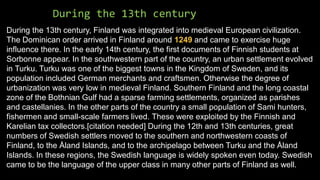 During the 13th century
During the 13th century, Finland was integrated into medieval European civilization.
The Dominican order arrived in Finland around 1249 and came to exercise huge
influence there. In the early 14th century, the first documents of Finnish students at
Sorbonne appear. In the southwestern part of the country, an urban settlement evolved
in Turku. Turku was one of the biggest towns in the Kingdom of Sweden, and its
population included German merchants and craftsmen. Otherwise the degree of
urbanization was very low in medieval Finland. Southern Finland and the long coastal
zone of the Bothnian Gulf had a sparse farming settlements, organized as parishes
and castellanies. In the other parts of the country a small population of Sami hunters,
fishermen and small-scale farmers lived. These were exploited by the Finnish and
Karelian tax collectors.[citation needed] During the 12th and 13th centuries, great
numbers of Swedish settlers moved to the southern and northwestern coasts of
Finland, to the Åland Islands, and to the archipelago between Turku and the Åland
Islands. In these regions, the Swedish language is widely spoken even today. Swedish
came to be the language of the upper class in many other parts of Finland as well.
 