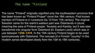 The name "Finland
The name "Finland" originally signified only the southwestern province that
has been known as "Finland Proper" since the 18th century. First known
mention of Finland is in runestone Gs 13 from 11th century. The original
Swedish name for the realm's eastern part was Österlands in plural,
meaning the area of Finland proper, Tavastia and Karelia, but it was later
transferred into singular form Österland (lit. Eastern Land) which was in
use between 1350–1470. In the 15th century Finland began to be used
synonymously with Österland. The concept of a Finnish "country" in the
modern sense developed slowly from the 15th to 18th centuries.
 