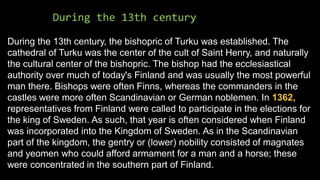 During the 13th century
During the 13th century, the bishopric of Turku was established. The
cathedral of Turku was the center of the cult of Saint Henry, and naturally
the cultural center of the bishopric. The bishop had the ecclesiastical
authority over much of today's Finland and was usually the most powerful
man there. Bishops were often Finns, whereas the commanders in the
castles were more often Scandinavian or German noblemen. In 1362,
representatives from Finland were called to participate in the elections for
the king of Sweden. As such, that year is often considered when Finland
was incorporated into the Kingdom of Sweden. As in the Scandinavian
part of the kingdom, the gentry or (lower) nobility consisted of magnates
and yeomen who could afford armament for a man and a horse; these
were concentrated in the southern part of Finland.
 