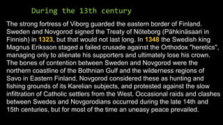 During the 13th century
The strong fortress of Viborg guarded the eastern border of Finland.
Sweden and Novgorod signed the Treaty of Nöteborg (Pähkinäsaari in
Finnish) in 1323, but that would not last long. In 1348 the Swedish king
Magnus Eriksson staged a failed crusade against the Orthodox "heretics",
managing only to alienate his supporters and ultimately lose his crown.
The bones of contention between Sweden and Novgorod were the
northern coastline of the Bothnian Gulf and the wilderness regions of
Savo in Eastern Finland. Novgorod considered these as hunting and
fishing grounds of its Karelian subjects, and protested against the slow
infiltration of Catholic settlers from the West. Occasional raids and clashes
between Swedes and Novgorodians occurred during the late 14th and
15th centuries, but for most of the time an uneasy peace prevailed.
 
