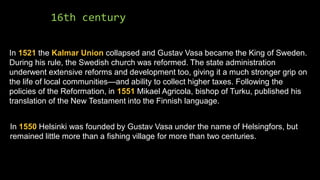 16th century
In 1521 the Kalmar Union collapsed and Gustav Vasa became the King of Sweden.
During his rule, the Swedish church was reformed. The state administration
underwent extensive reforms and development too, giving it a much stronger grip on
the life of local communities—and ability to collect higher taxes. Following the
policies of the Reformation, in 1551 Mikael Agricola, bishop of Turku, published his
translation of the New Testament into the Finnish language.
In 1550 Helsinki was founded by Gustav Vasa under the name of Helsingfors, but
remained little more than a fishing village for more than two centuries.
 