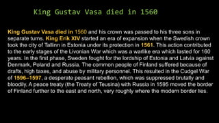 King Gustav Vasa died in 1560
King Gustav Vasa died in 1560 and his crown was passed to his three sons in
separate turns. King Erik XIV started an era of expansion when the Swedish crown
took the city of Tallinn in Estonia under its protection in 1561. This action contributed
to the early stages of the Livonian War which was a warlike era which lasted for 160
years. In the first phase, Sweden fought for the lordship of Estonia and Latvia against
Denmark, Poland and Russia. The common people of Finland suffered because of
drafts, high taxes, and abuse by military personnel. This resulted in the Cudgel War
of 1596–1597, a desperate peasant rebellion, which was suppressed brutally and
bloodily. A peace treaty (the Treaty of Teusina) with Russia in 1595 moved the border
of Finland further to the east and north, very roughly where the modern border lies.
 