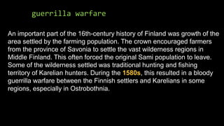 guerrilla warfare
An important part of the 16th-century history of Finland was growth of the
area settled by the farming population. The crown encouraged farmers
from the province of Savonia to settle the vast wilderness regions in
Middle Finland. This often forced the original Sami population to leave.
Some of the wilderness settled was traditional hunting and fishing
territory of Karelian hunters. During the 1580s, this resulted in a bloody
guerrilla warfare between the Finnish settlers and Karelians in some
regions, especially in Ostrobothnia.
 