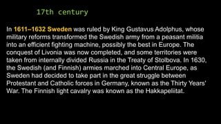 17th century
In 1611–1632 Sweden was ruled by King Gustavus Adolphus, whose
military reforms transformed the Swedish army from a peasant militia
into an efficient fighting machine, possibly the best in Europe. The
conquest of Livonia was now completed, and some territories were
taken from internally divided Russia in the Treaty of Stolbova. In 1630,
the Swedish (and Finnish) armies marched into Central Europe, as
Sweden had decided to take part in the great struggle between
Protestant and Catholic forces in Germany, known as the Thirty Years'
War. The Finnish light cavalry was known as the Hakkapeliitat.
 