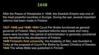 1648
After the Peace of Westphalia in 1648, the Swedish Empire was one of
the most powerful countries in Europe. During the war, several important
reforms had been made in Finland:
1637–1640 and 1648–1654 Count Per Brahe functioned as general
governor of Finland. Many important reforms were made and many
towns were founded. His period of administration is generally considered
very beneficial to the development of Finland.
1640 Finland's first university, the Academy of Åbo, was founded in
Turku at the proposal of Count Per Brahe by Queen Christina of Sweden.
1642 The whole Bible was published in Finnish.
 