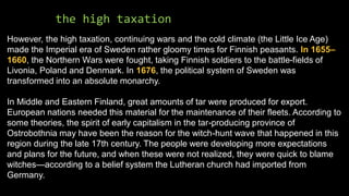 the high taxation
However, the high taxation, continuing wars and the cold climate (the Little Ice Age)
made the Imperial era of Sweden rather gloomy times for Finnish peasants. In 1655–
1660, the Northern Wars were fought, taking Finnish soldiers to the battle-fields of
Livonia, Poland and Denmark. In 1676, the political system of Sweden was
transformed into an absolute monarchy.
In Middle and Eastern Finland, great amounts of tar were produced for export.
European nations needed this material for the maintenance of their fleets. According to
some theories, the spirit of early capitalism in the tar-producing province of
Ostrobothnia may have been the reason for the witch-hunt wave that happened in this
region during the late 17th century. The people were developing more expectations
and plans for the future, and when these were not realized, they were quick to blame
witches—according to a belief system the Lutheran church had imported from
Germany.
 