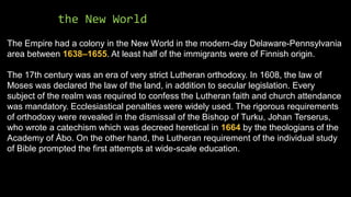 the New World
The Empire had a colony in the New World in the modern-day Delaware-Pennsylvania
area between 1638–1655. At least half of the immigrants were of Finnish origin.
The 17th century was an era of very strict Lutheran orthodoxy. In 1608, the law of
Moses was declared the law of the land, in addition to secular legislation. Every
subject of the realm was required to confess the Lutheran faith and church attendance
was mandatory. Ecclesiastical penalties were widely used. The rigorous requirements
of orthodoxy were revealed in the dismissal of the Bishop of Turku, Johan Terserus,
who wrote a catechism which was decreed heretical in 1664 by the theologians of the
Academy of Åbo. On the other hand, the Lutheran requirement of the individual study
of Bible prompted the first attempts at wide-scale education.
 