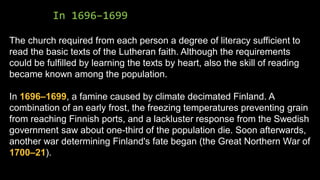 In 1696–1699
The church required from each person a degree of literacy sufficient to
read the basic texts of the Lutheran faith. Although the requirements
could be fulfilled by learning the texts by heart, also the skill of reading
became known among the population.
In 1696–1699, a famine caused by climate decimated Finland. A
combination of an early frost, the freezing temperatures preventing grain
from reaching Finnish ports, and a lackluster response from the Swedish
government saw about one-third of the population die. Soon afterwards,
another war determining Finland's fate began (the Great Northern War of
1700–21).
 