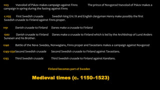 1123 Vsevolod of Pskov makes campaign against Finns The prince of Novgorod Vsevolod of Pskov makes a
campaign in spring during the fasting against Finns
c.1155 First Swedish crusade Swedish king Eric IX and English clergyman Henry make possibly the first
Swedish crusade to Finland against Finns proper.
1191 Danish crusade to Finland Danes make a crusade to Finland
1202 Danish crusade to Finland Danes make a crusade to Finland which is led by the Archbishop of Lund Anders
Sunesen and his Brother.
1240 Battle of the Neva Swedes, Norwegians, Finns proper and Tavastians makes a campaign against Novgorod
1249-1250Second Swedish crusade Second Swedish crusade to Finland against Tavastians.
1293 Third Swedish crusade Third Swedish crusade to Finland against Karelians.
Finland becomes part of Sweden
Medieval times (c. 1150–1523)
 