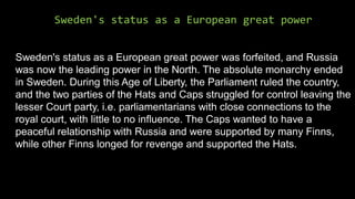 Sweden's status as a European great power
Sweden's status as a European great power was forfeited, and Russia
was now the leading power in the North. The absolute monarchy ended
in Sweden. During this Age of Liberty, the Parliament ruled the country,
and the two parties of the Hats and Caps struggled for control leaving the
lesser Court party, i.e. parliamentarians with close connections to the
royal court, with little to no influence. The Caps wanted to have a
peaceful relationship with Russia and were supported by many Finns,
while other Finns longed for revenge and supported the Hats.
 