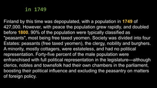 in 1749
Finland by this time was depopulated, with a population in 1749 of
427,000. However, with peace the population grew rapidly, and doubled
before 1800. 90% of the population were typically classified as
"peasants", most being free taxed yeomen. Society was divided into four
Estates: peasants (free taxed yeomen), the clergy, nobility and burghers.
A minority, mostly cottagers, were estateless, and had no political
representation. Forty-five percent of the male population were
enfranchised with full political representation in the legislature—although
clerics, nobles and townsfolk had their own chambers in the parliament,
boosting their political influence and excluding the peasantry on matters
of foreign policy.
 