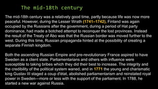The mid-18th century
The mid-18th century was a relatively good time, partly because life was now more
peaceful. However, during the Lesser Wrath (1741–1742), Finland was again
occupied by the Russians after the government, during a period of Hat party
dominance, had made a botched attempt to reconquer the lost provinces. Instead
the result of the Treaty of Åbo was that the Russian border was moved further to the
west. During this time, Russian propaganda hinted at the possibility of creating a
separate Finnish kingdom.
Both the ascending Russian Empire and pre-revolutionary France aspired to have
Sweden as a client state. Parliamentarians and others with influence were
susceptible to taking bribes which they did their best to increase. The integrity and
the credibility of the political system waned, and in 1771 the young and charismatic
king Gustav III staged a coup d'état, abolished parliamentarism and reinstated royal
power in Sweden—more or less with the support of the parliament. In 1788, he
started a new war against Russia.
 