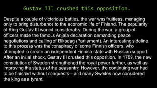 Gustav III crushed this opposition.
Despite a couple of victorious battles, the war was fruitless, managing
only to bring disturbance to the economic life of Finland. The popularity
of King Gustav III waned considerably. During the war, a group of
officers made the famous Anjala declaration demanding peace
negotiations and calling of Riksdag (Parliament). An interesting sideline
to this process was the conspiracy of some Finnish officers, who
attempted to create an independent Finnish state with Russian support.
After an initial shock, Gustav III crushed this opposition. In 1789, the new
constitution of Sweden strengthened the royal power further, as well as
improving the status of the peasantry. However, the continuing war had
to be finished without conquests—and many Swedes now considered
the king as a tyrant.
 