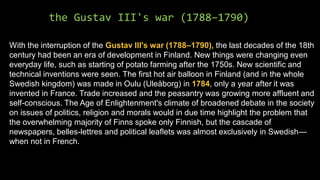 the Gustav III's war (1788–1790)
With the interruption of the Gustav III's war (1788–1790), the last decades of the 18th
century had been an era of development in Finland. New things were changing even
everyday life, such as starting of potato farming after the 1750s. New scientific and
technical inventions were seen. The first hot air balloon in Finland (and in the whole
Swedish kingdom) was made in Oulu (Uleåborg) in 1784, only a year after it was
invented in France. Trade increased and the peasantry was growing more affluent and
self-conscious. The Age of Enlightenment's climate of broadened debate in the society
on issues of politics, religion and morals would in due time highlight the problem that
the overwhelming majority of Finns spoke only Finnish, but the cascade of
newspapers, belles-lettres and political leaflets was almost exclusively in Swedish—
when not in French.
 