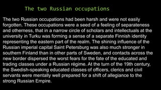 The two Russian occupations
The two Russian occupations had been harsh and were not easily
forgotten. These occupations were a seed of a feeling of separateness
and otherness, that in a narrow circle of scholars and intellectuals at the
university in Turku was forming a sense of a separate Finnish identity
representing the eastern part of the realm. The shining influence of the
Russian imperial capital Saint Petersburg was also much stronger in
southern Finland than in other parts of Sweden, and contacts across the
new border dispersed the worst fears for the fate of the educated and
trading classes under a Russian régime. At the turn of the 19th century,
the Swedish-speaking educated classes of officers, clerics and civil
servants were mentally well prepared for a shift of allegiance to the
strong Russian Empire.
 