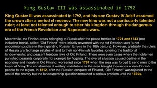 King Gustav III was assassinated in 1792
King Gustav III was assassinated in 1792, and his son Gustav IV Adolf assumed
the crown after a period of regency. The new king was not a particularly talented
ruler; at least not talented enough to steer his kingdom through the dangerous
era of the French Revolution and Napoleonic wars.
Meanwhile, the Finnish areas belonging to Russia after the peace treaties in 1721 and 1743 (not
including Ingria), called "Old Finland" were initially governed with the old Swedish laws (a not
uncommon practice in the expanding Russian Empire in the 18th century). However, gradually the rulers
of Russia granted large estates of land to their non-Finnish favorites, ignoring the traditional
landownership and peasant freedom laws of Old Finland. There were even cases where the noblemen
punished peasants corporally, for example by flogging. The overall situation caused decline in the
economy and morale in Old Finland, worsened since 1797 when the area was forced to send men to the
Imperial Army. The construction of military installations in the area brought thousands of non-Finnish
people to the region. In 1812, after the Russian conquest of Finland, "Old Finland" was rejoined to the
rest of the country but the landownership question remained a serious problem until the 1870s.
 