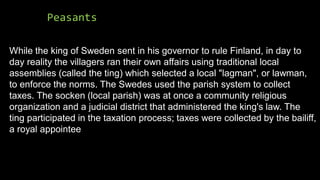 Peasants
While the king of Sweden sent in his governor to rule Finland, in day to
day reality the villagers ran their own affairs using traditional local
assemblies (called the ting) which selected a local "lagman", or lawman,
to enforce the norms. The Swedes used the parish system to collect
taxes. The socken (local parish) was at once a community religious
organization and a judicial district that administered the king's law. The
ting participated in the taxation process; taxes were collected by the bailiff,
a royal appointee
 