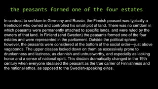 the peasants formed one of the four estates
In contrast to serfdom in Germany and Russia, the Finnish peasant was typically a
freeholder who owned and controlled his small plot of land. There was no serfdom in
which peasants were permanently attached to specific lands, and were ruled by the
owners of that land. In Finland (and Sweden) the peasants formed one of the four
estates and were represented in the parliament. Outside the political sphere,
however, the peasants were considered at the bottom of the social order—just above
vagabonds. The upper classes looked down on them as excessively prone to
drunkenness and laziness, as clannish and untrustworthy, and especially as lacking
honor and a sense of national spirit. This disdain dramatically changed in the 19th
century when everyone idealised the peasant as the true carrier of Finnishness and
the national ethos, as opposed to the Swedish-speaking elites.
 