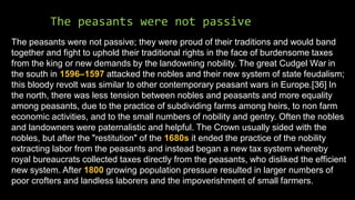 The peasants were not passive
The peasants were not passive; they were proud of their traditions and would band
together and fight to uphold their traditional rights in the face of burdensome taxes
from the king or new demands by the landowning nobility. The great Cudgel War in
the south in 1596–1597 attacked the nobles and their new system of state feudalism;
this bloody revolt was similar to other contemporary peasant wars in Europe.[36] In
the north, there was less tension between nobles and peasants and more equality
among peasants, due to the practice of subdividing farms among heirs, to non farm
economic activities, and to the small numbers of nobility and gentry. Often the nobles
and landowners were paternalistic and helpful. The Crown usually sided with the
nobles, but after the "restitution" of the 1680s it ended the practice of the nobility
extracting labor from the peasants and instead began a new tax system whereby
royal bureaucrats collected taxes directly from the peasants, who disliked the efficient
new system. After 1800 growing population pressure resulted in larger numbers of
poor crofters and landless laborers and the impoverishment of small farmers.
 