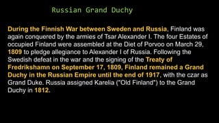 Russian Grand Duchy
During the Finnish War between Sweden and Russia, Finland was
again conquered by the armies of Tsar Alexander I. The four Estates of
occupied Finland were assembled at the Diet of Porvoo on March 29,
1809 to pledge allegiance to Alexander I of Russia. Following the
Swedish defeat in the war and the signing of the Treaty of
Fredrikshamn on September 17, 1809, Finland remained a Grand
Duchy in the Russian Empire until the end of 1917, with the czar as
Grand Duke. Russia assigned Karelia ("Old Finland") to the Grand
Duchy in 1812.
 