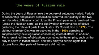 the years of Russian rule
During the years of Russian rule the degree of autonomy varied. Periods
of censorship and political prosecution occurred, particularly in the two
last decades of Russian control, but the Finnish peasantry remained free
(unlike the Russian serfs) as the old Swedish law remained effective
(including the relevant parts from Gustav III's Constitution of 1772). The
old four-chamber Diet was re-activated in the 1860s agreeing to
supplementary new legislation concerning internal affairs. In addition,
Finns remained free of obligations connected to the empire, such as the
duty to serve in tsarist armies, and they enjoyed certain rights that
citizens from other parts of the empire did not hav
 