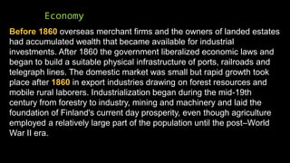 Economy
Before 1860 overseas merchant firms and the owners of landed estates
had accumulated wealth that became available for industrial
investments. After 1860 the government liberalized economic laws and
began to build a suitable physical infrastructure of ports, railroads and
telegraph lines. The domestic market was small but rapid growth took
place after 1860 in export industries drawing on forest resources and
mobile rural laborers. Industrialization began during the mid-19th
century from forestry to industry, mining and machinery and laid the
foundation of Finland's current day prosperity, even though agriculture
employed a relatively large part of the population until the post–World
War II era.
 