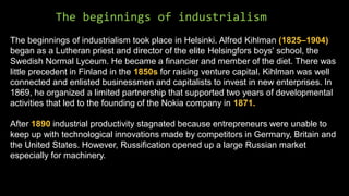 The beginnings of industrialism
The beginnings of industrialism took place in Helsinki. Alfred Kihlman (1825–1904)
began as a Lutheran priest and director of the elite Helsingfors boys' school, the
Swedish Normal Lyceum. He became a financier and member of the diet. There was
little precedent in Finland in the 1850s for raising venture capital. Kihlman was well
connected and enlisted businessmen and capitalists to invest in new enterprises. In
1869, he organized a limited partnership that supported two years of developmental
activities that led to the founding of the Nokia company in 1871.
After 1890 industrial productivity stagnated because entrepreneurs were unable to
keep up with technological innovations made by competitors in Germany, Britain and
the United States. However, Russification opened up a large Russian market
especially for machinery.
 