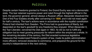Politics
Despite certain freedoms granted to Finland, the Grand Duchy was not a democratic
state. The tsar retained supreme power and ruled through the highest official in the
land, the governor general, almost always a Russian officer. Alexander dissolved the
Diet of the Four Estates shortly after convening it in 1809, and it did not meet again
for half a century. The tsar's actions were in accordance with the royalist constitution
Finland had inherited from Sweden. The Finns had no guarantees of liberty, but
depended on the tsar's goodwill for any freedoms they enjoyed. When Alexander II,
the Tsar Liberator, convened the Diet again in 1863, he did so not to fulfill any
obligation but to meet growing pressures for reform within the empire as a whole. In
the remaining decades of the century, the Diet enacted numerous legislative
measures that modernized Finland's system of law, made its public administration
more efficient, removed obstacles to commerce, and prepared the ground for the
country's independence in the next century.
 