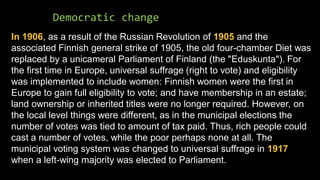 Democratic change
In 1906, as a result of the Russian Revolution of 1905 and the
associated Finnish general strike of 1905, the old four-chamber Diet was
replaced by a unicameral Parliament of Finland (the "Eduskunta"). For
the first time in Europe, universal suffrage (right to vote) and eligibility
was implemented to include women: Finnish women were the first in
Europe to gain full eligibility to vote; and have membership in an estate;
land ownership or inherited titles were no longer required. However, on
the local level things were different, as in the municipal elections the
number of votes was tied to amount of tax paid. Thus, rich people could
cast a number of votes, while the poor perhaps none at all. The
municipal voting system was changed to universal suffrage in 1917
when a left-wing majority was elected to Parliament.
 