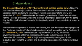 Independence
The October Revolution of 1917 turned Finnish politics upside down. Now, the
new non-Socialist majority of the Parliament desired total independence, and the
Socialists came gradually to view Soviet Russia as an example to follow. On
November 15, 1917, the Bolsheviks declared a general right of self-determination
"for the Peoples of Russia", including the right of complete secession. On the same
day the Finnish Parliament issued a declaration by which it temporarily took power in
Finland.
Worried by developments in Russia and Finland, the non-Socialist Senate proposed
that Parliament declare Finland's independence, which was voted by the Parliament
on December 6, 1917. On December 18 (December 31 N. S.) the Soviet
government issued a Decree, recognizing Finland's independence, and on
December 22 (January 4, 1918 N. S.) it was approved by the highest Soviet
executive body (VTsIK). Germany and the Scandinavian countries followed without
delay.
 