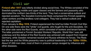 Civil war
Finland after 1917 was bitterly divided along social lines. The Whites consisted of the
Swedish-speaking middle and upper classes and the farmers and peasantry who
dominated the northern two-thirds of the land. They had a conservative outlook and
rejected socialism. The Socialist-Communist Reds comprised the Finnish-speaking
urban workers and the landless rural cottagers. They had a radical outlook and
rejected capitalism.
From January to May 1918, Finland experienced the brief but bitter Finnish Civil War.
On one side there were the "white" civil guards, who fought for the anti-Socialists. On
the other side were the Red Guards, which consisted of workers and tenant farmers.
The latter proclaimed a Finnish Socialist Workers' Republic. World War I was still
underway and the defeat of the Red Guards was achieved with support from Imperial
Germany, while Sweden remained neutral and Russia withdrew its forces. The Reds
lost the war and the White peasantry rose to political leadership in the 1920s–1930s.
About 37,000 men died, most of them in prisoner camps ravaged by influenza and
other diseases.
 