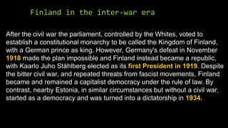 Finland in the inter-war era
After the civil war the parliament, controlled by the Whites, voted to
establish a constitutional monarchy to be called the Kingdom of Finland,
with a German prince as king. However, Germany's defeat in November
1918 made the plan impossible and Finland instead became a republic,
with Kaarlo Juho Ståhlberg elected as its first President in 1919. Despite
the bitter civil war, and repeated threats from fascist movements, Finland
became and remained a capitalist democracy under the rule of law. By
contrast, nearby Estonia, in similar circumstances but without a civil war,
started as a democracy and was turned into a dictatorship in 1934.
 