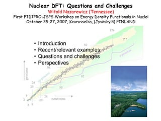 1
Nuclear DFT: Questions and Challenges
Witold Nazarewicz (Tennessee)
First FIDIPRO-JSPS Workshop on Energy Density Functionals in Nuclei
October 25-27, 2007, Keurusselka, (Jyväskylä) FINLAND
• Introduction
• Recent/relevant examples
• Questions and challenges
• Perspectives
 