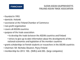 SUOMI-ASEAN KAUPPAYHDISTYS
FINLAND-ASEAN TRADE ASSOCIATION
• founded in 1993
• domicile: Helsinki
• secretariat at the Finland Chamber of Commerce
• non-profit organization
• covers all ASEAN countries
• purpose of the trade association:
• to develop the trade between the ASEAN countries and Finland
• strives to give up-to-date information about the developments of the
national economies and legislation of the member countries
• grants scholarships to Finnish students or researchers in the ASEAN countries
• chairman: Mr. Nicholas Oksanen, Pöyry Finland
• membership fee 2013: 100,- (SMEs) and 200,- (large companies)
 