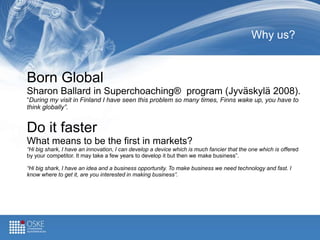 Why us?
Born Global
Sharon Ballard in Superchoaching® program (Jyväskylä 2008).
“During my visit in Finland I have seen this problem so many times, Finns wake up, you have to
think globally”.
Do it faster
What means to be the first in markets?
“Hi big shark, I have an innovation, I can develop a device which is much fancier that the one which is offered
by your competitor. It may take a few years to develop it but then we make business”.
“Hi big shark, I have an idea and a business opportunity. To make business we need technology and fast. I
know where to get it, are you interested in making business”.
 