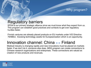 Why program?
Regulatory barriers
SFDA is our primary strategic alliance since we must know what they expect from us.
This program can establish good practices and contacts to get over regulatory
hurdles faster.
Finnish ventures are already placed products on EU markets under IVD Directive
79/98EU. Excising technology awaits for Europeanization which is an opportunity.
Innovation channel: China Finland
Medical industry is changing rapidly and new innovations must be placed on markets
faster. If we don’t do it, someone else does. MDG program can create connections to
Chinese research organizations and enterprises. These connections are valued as
creation of new products and revenues.
 
