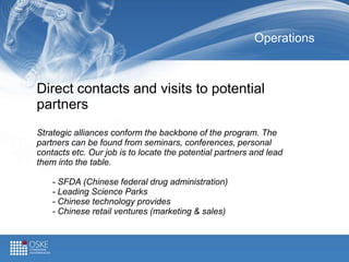 Operations
Direct contacts and visits to potential
partners
Strategic alliances conform the backbone of the program. The
partners can be found from seminars, conferences, personal
contacts etc. Our job is to locate the potential partners and lead
them into the table.
- SFDA (Chinese federal drug administration)
- Leading Science Parks
- Chinese technology provides
- Chinese retail ventures (marketing & sales)
 