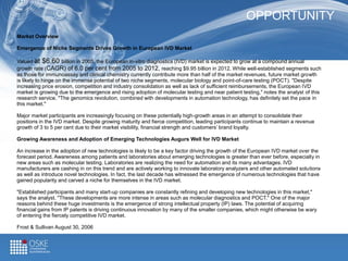 OPPORTUNITY
6,3 billion $
2,5 billion $
2,5 billion $
Market Overview
Emergence of Niche Segments Drives Growth in European IVD Market
Valued at $6.60 billion in 2005, the European in-vitro diagnostics (IVD) market is expected to grow at a compound annual
growth rate (CAGR) of 6.0 per cent from 2005 to 2012, reaching $9.95 billion in 2012. While well-established segments such
as those for immunoassay and clinical chemistry currently contribute more than half of the market revenues, future market growth
is likely to hinge on the immense potential of two niche segments, molecular biology and point-of-care testing (POCT). "Despite
increasing price erosion, competition and industry consolidation as well as lack of sufficient reimbursements, the European IVD
market is growing due to the emergence and rising adoption of molecular testing and near patient testing," notes the analyst of this
research service. "The genomics revolution, combined with developments in automation technology, has definitely set the pace in
this market."
Major market participants are increasingly focusing on these potentially high-growth areas in an attempt to consolidate their
positions in the IVD market. Despite growing maturity and fierce competition, leading participants continue to maintain a revenue
growth of 3 to 5 per cent due to their market visibility, financial strength and customers’ brand loyalty.
Growing Awareness and Adoption of Emerging Technologies Augurs Well for IVD Market
An increase in the adoption of new technologies is likely to be a key factor driving the growth of the European IVD market over the
forecast period. Awareness among patients and laboratories about emerging technologies is greater than ever before, especially in
new areas such as molecular testing. Laboratories are realizing the need for automation and its many advantages. IVD
manufacturers are cashing in on this trend and are actively working to innovate laboratory analyzers and other automated solutions
as well as introduce novel technologies. In fact, the last decade has witnessed the emergence of numerous technologies that have
gained popularity and carved a niche for themselves in the IVD market.
"Established participants and many start-up companies are constantly refining and developing new technologies in this market,"
says the analyst. "These developments are more intense in areas such as molecular diagnostics and POCT." One of the major
reasons behind these huge investments is the emergence of strong intellectual property (IP) laws. The potential of acquiring
financial gains from IP patents is driving continuous innovation by many of the smaller companies, which might otherwise be wary
of entering the fiercely competitive IVD market.
Frost & Sullivan August 30, 2006
 