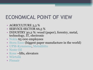 ECONOMICAL POINT OF VIEW AGRICULTURE 3,3 % SERVICE SECTOR 66,5 % INDUSTRY 30,2 %:  wood (paper), forestry, metal, technology, IT, electronic Nokia  65 000  employees Stora Enso  (biggest paper manufacture in the world) UPM-Kymmene ,  Metsäliitto   Neste Oil   Kone  – lifts, elevators Wärtsilä   Finnair 