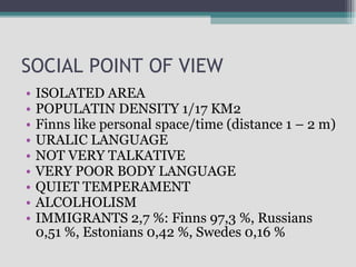 SOCIAL POINT OF VIEW ISOLATED AREA POPULATIN DENSITY 1/17 KM2 Finns like personal space/time (distance 1 – 2 m) URALIC LANGUAGE NOT VERY TALKATIVE  VERY POOR BODY LANGUAGE QUIET TEMPERAMENT ALCOLHOLISM  IMMIGRANTS 2,7 %: Finns 97,3 %, Russians 0,51 %, Estonians 0,42 %, Swedes 0,16 % 