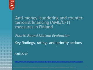 Anti-money laundering and counter-terrorist financing measures in Finland - Mutual Evaluation Report - April 2019 1
Anti-money laundering and counter-
terrorist financing (AML/CFT)
measures in Finland
Fourth Round Mutual Evaluation
Key findings, ratings and priority actions
April 2019
http://www.fatf-gafi.org/publications/mutualevaluations/documents/mer-finland-2019.html
 